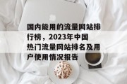 国内能用的流量网站排行榜，2023年中国热门流量网站排名及用户使用情况报告