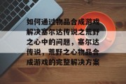 如何通过物品合成游戏解决塞尔达传说之荒野之心中的问题，塞尔达传说，荒野之心物品合成游戏的完整解决方案