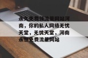 永久免费领流量网站河南,你的私人网络无忧天堂,无忧天堂,河南永恒免费流量网站 永久免费领流量网站河南,你的私人网络无忧天堂,无忧天堂,河南永恒免费流量网站