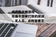 无人岛攻略游戏 - 你最不想被打败的挑战,无人岛,必败智者之路 无人岛攻略游戏 - 你最不想被打败的挑战,无人岛,必败智者之路