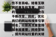 SEO网络推广的重要性不言而喻。随着互联网的普及和发展,我们的生活和工作方式也在不断改变,因此,优化我们的网站和搜索引擎排名,以提高流量变得越来越重要,网络营销,提升网站权重的关键要素 SEO网络推广的重要性不言而喻。随着互联网的普及和发展,我们的生活和工作方式也在不断改变,因此,优化我们的网站和搜索引擎排名,以提高流量变得越来越重要,网络营销,提升网站权重的关键要素