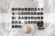 提升粉丝数量的五大方法—让你的粉丝数量翻倍!五大提升粉丝数量的方法,让你的粉丝数量翻倍!