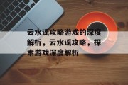 云水谣攻略游戏的深度解析,云水谣攻略,探索游戏深度解析 云水谣攻略游戏的深度解析,云水谣攻略,探索游戏深度解析