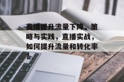直播提升流量下降,策略与实践,直播实战,如何提升流量和转化率? 直播提升流量下降,策略与实践,直播实战,如何提升流量和转化率?