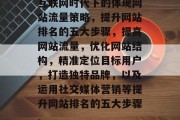互联网时代下的体现网站流量策略,提升网站排名的五大步骤,提高网站流量,优化网站结构,精准定位目标用户,打造独特品牌,以及运用社交媒体营销等提升网站排名的五大步骤。 互联网时代下的体现网站流量策略,提升网站排名的五大步骤,提高网站流量,优化网站结构,精准定位目标用户,打造独特品牌,以及运用社交媒体营销等提升网站排名的五大步骤。
