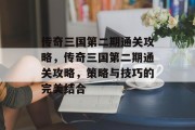 传奇三国第二期通关攻略,传奇三国第二期通关攻略,策略与技巧的完美结合 传奇三国第二期通关攻略,传奇三国第二期通关攻略,策略与技巧的完美结合