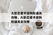 火影忍者手游狗枪通关攻略,火影忍者手游狗枪通关全攻略 火影忍者手游狗枪通关攻略,火影忍者手游狗枪通关全攻略