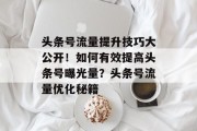 头条号流量提升技巧大公开！如何有效提高头条号曝光量？头条号流量优化秘籍