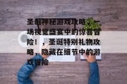 圣诞神秘游戏攻略,一场视觉盛宴中的惊喜冒险!,圣诞特别礼物攻略,隐藏在细节中的游戏冒险 圣诞神秘游戏攻略,一场视觉盛宴中的惊喜冒险!,圣诞特别礼物攻略,隐藏在细节中的游戏冒险