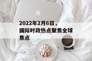 2022年2月6日，国际时政热点聚焦全球焦点