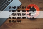 高效使用大王卡流量提升网站用户体验的方法,提高网站用户体验,如何高效利用大王卡流量提升效率 高效使用大王卡流量提升网站用户体验的方法,提高网站用户体验,如何高效利用大王卡流量提升效率