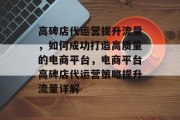 高碑店代运营提升流量，如何成功打造高质量的电商平台，电商平台高碑店代运营策略提升流量详解