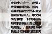 新加坡作为全球领先的金融中心之一,吸引了大量国际投资。然而,这里的游戏业并不是全然适合所有人。本文将为您探索一下如何在新加坡找到适合自己的游戏娱乐。,新加坡,寻找适合您的游戏娱乐天堂 新加坡作为全球领先的金融中心之一,吸引了大量国际投资。然而,这里的游戏业并不是全然适合所有人。本文将为您探索一下如何在新加坡找到适合自己的游戏娱乐。,新加坡,寻找适合您的游戏娱乐天堂