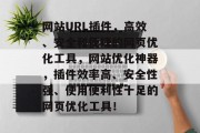 网站URL插件，高效、安全和便捷的网页优化工具，网站优化神器，插件效率高、安全性强、使用便利性十足的网页优化工具！