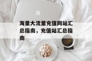 海量大流量充值网站汇总指南,充值站汇总指南 海量大流量充值网站汇总指南,充值站汇总指南