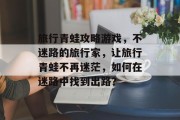 旅行青蛙攻略游戏,不迷路的旅行家,让旅行青蛙不再迷茫,如何在迷路中找到出路? 旅行青蛙攻略游戏,不迷路的旅行家,让旅行青蛙不再迷茫,如何在迷路中找到出路?