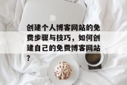 创建个人博客网站的免费步骤与技巧,如何创建自己的免费博客网站? 创建个人博客网站的免费步骤与技巧,如何创建自己的免费博客网站?
