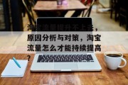 淘宝流量提升不上去,原因分析与对策,淘宝流量怎么才能持续提高? 淘宝流量提升不上去,原因分析与对策,淘宝流量怎么才能持续提高?
