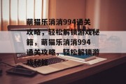 萌猫乐消消994通关攻略,轻松解锁游戏秘籍,萌猫乐消消994通关攻略,轻松解锁游戏秘籍 萌猫乐消消994通关攻略,轻松解锁游戏秘籍,萌猫乐消消994通关攻略,轻松解锁游戏秘籍