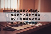 广东大峡谷之旅攻略,享受自然之美与户外冒险,广东大峡谷旅游攻略,户外探险新体验 广东大峡谷之旅攻略,享受自然之美与户外冒险,广东大峡谷旅游攻略,户外探险新体验