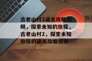 古老山村2通关攻略视频,探索未知的旅程,古老山村2,探索未知旅程的通关攻略视频 古老山村2通关攻略视频,探索未知的旅程,古老山村2,探索未知旅程的通关攻略视频
