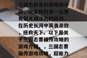 三国志曹操传是一款以三国为背景的策略类手游,玩家将扮演一位拥有超凡战斗力的将领,在历史长河中英勇杀敌,拯救天下。以下是关于三国志曹操传攻略的游戏介绍。,三国志曹操传游戏攻略,超能力大爆发! 三国志曹操传是一款以三国为背景的策略类手游,玩家将扮演一位拥有超凡战斗力的将领,在历史长河中英勇杀敌,拯救天下。以下是关于三国志曹操传攻略的游戏介绍。,三国志曹操传游戏攻略,超能力大爆发!