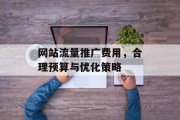 网站流量推广费用,合理预算与优化策略 网站流量推广费用,合理预算与优化策略