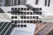 探索帝国宝藏，如何成功获得无价财富的秘密策略，获取无价财富，隐藏在古老帝国遗产中的秘密策略