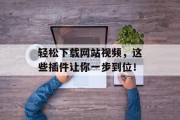 轻松下载网站视频,这些插件让你一步到位! 轻松下载网站视频,这些插件让你一步到位!