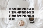 京东如何稳定提升流量?京东如何在竞争激烈的电商市场中保持稳固流量? 京东如何稳定提升流量?京东如何在竞争激烈的电商市场中保持稳固流量?