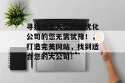 寻找适合大型网站优化公司的您无需犹豫!,打造完美网站,找到适合您的大公司! 寻找适合大型网站优化公司的您无需犹豫!,打造完美网站,找到适合您的大公司!