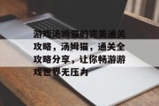 游戏汤姆猫的完美通关攻略,汤姆猫,通关全攻略分享,让你畅游游戏世界无压力 游戏汤姆猫的完美通关攻略,汤姆猫,通关全攻略分享,让你畅游游戏世界无压力