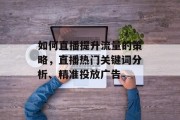 如何直播提升流量的策略,直播热门关键词分析、精准投放广告 如何直播提升流量的策略,直播热门关键词分析、精准投放广告