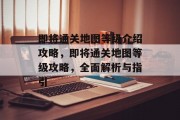 即将通关地图等级介绍攻略,即将通关地图等级攻略,全面解析与指引 即将通关地图等级介绍攻略,即将通关地图等级攻略,全面解析与指引