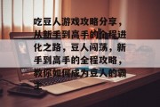吃豆人游戏攻略分享,从新手到高手的全程进化之路,豆人闯荡,新手到高手的全程攻略,教你如何成为豆人的霸主 吃豆人游戏攻略分享,从新手到高手的全程进化之路,豆人闯荡,新手到高手的全程攻略,教你如何成为豆人的霸主