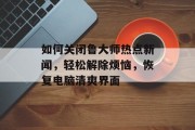 如何关闭鲁大师热点新闻，轻松解除烦恼，恢复电脑清爽界面