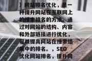 SEO(搜索引擎优化)网站排名优化,是一种提升网站在互联网上的搜索排名的方法。通过对网站的结构、内容和外部链接进行优化,可以提高网站在搜索结果中的排名。,SEO优化网站排名,提升网站流量的关键策略 SEO(搜索引擎优化)网站排名优化,是一种提升网站在互联网上的搜索排名的方法。通过对网站的结构、内容和外部链接进行优化,可以提高网站在搜索结果中的排名。,SEO优化网站排名,提升网站流量的关键策略