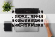 猜喜流量的策略与提升,创意夺流,如何利用社交媒体策略提高粉丝互动度和增长粉丝数量