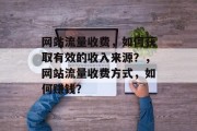 网站流量收费,如何获取有效的收入来源?,网站流量收费方式,如何赚钱? 网站流量收费,如何获取有效的收入来源?,网站流量收费方式,如何赚钱?