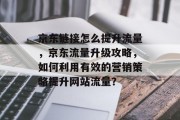 京东链接怎么提升流量,京东流量升级攻略,如何利用有效的营销策略提升网站流量?