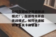 如何在游戏中开启挑战模式?,在游戏中开启挑战模式,如何快速解锁更多关卡和装备? 如何在游戏中开启挑战模式?,在游戏中开启挑战模式,如何快速解锁更多关卡和装备?