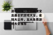 游戏攻略，五部最便宜且最全的游戏大全，省钱大公开，五大免费游戏大全推荐