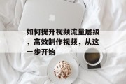 如何提升视频流量层级,高效制作视频,从这一步开始 如何提升视频流量层级,高效制作视频,从这一步开始