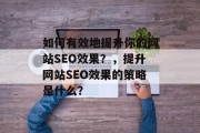 如何有效地提升你的网站SEO效果?,提升网站SEO效果的策略是什么? 如何有效地提升你的网站SEO效果?,提升网站SEO效果的策略是什么?