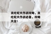 贪吃蛇大作战攻略,贪吃蛇大作战必备,攻略大全! 贪吃蛇大作战攻略,贪吃蛇大作战必备,攻略大全!