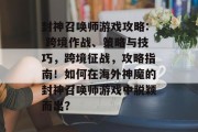 封神召唤师游戏攻略: 跨境作战、策略与技巧,跨境征战,攻略指南!如何在海外神魔的封神召唤师游戏中脱颖而出? 封神召唤师游戏攻略: 跨境作战、策略与技巧,跨境征战,攻略指南!如何在海外神魔的封神召唤师游戏中脱颖而出?
