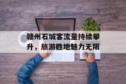 赣州石城客流量持续攀升,旅游胜地魅力无限 赣州石城客流量持续攀升,旅游胜地魅力无限