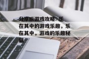 分享玩游戏攻略: 乐在其中的游戏乐趣,乐在其中,游戏的乐趣秘籍 分享玩游戏攻略: 乐在其中的游戏乐趣,乐在其中,游戏的乐趣秘籍