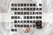 景区流量提升策略,如何最大化利用旅游资源,实现旅游收入的可持续增长,流量提升策略,最大化利用旅游资源,实现旅游收入可持续增长 景区流量提升策略,如何最大化利用旅游资源,实现旅游收入的可持续增长,流量提升策略,最大化利用旅游资源,实现旅游收入可持续增长