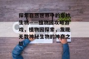 探索自然世界中的奇妙生物——植物园攻略游戏，植物园探索，发现无数神秘生物的神奇之旅
